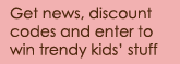 Get news, discount
codes and enter to win trendy kids� stuff