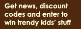 Get news, discount
codes and enter to win trendy kids� stuff